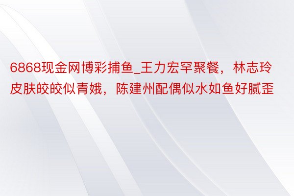 6868现金网博彩捕鱼_王力宏罕聚餐，林志玲皮肤皎皎似青娥，陈建州配偶似水如鱼好腻歪