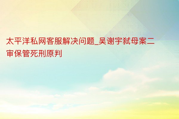 太平洋私网客服解决问题_吴谢宇弑母案二审保管死刑原判