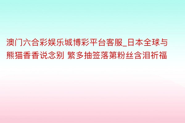 澳门六合彩娱乐城博彩平台客服_日本全球与熊猫香香说念别 繁多抽签落第粉丝含泪祈福