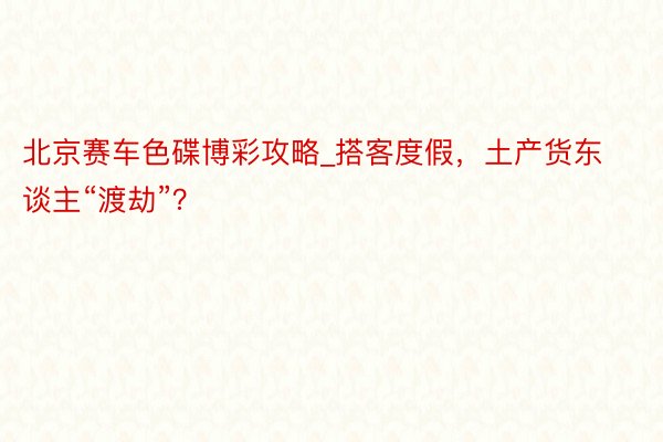 北京赛车色碟博彩攻略_搭客度假，土产货东谈主“渡劫”？